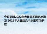 今日更新2022年大暑能不能吃冰激凌 2022年大暑这几个水果可以多吃