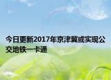 今日更新2017年京津冀或实现公交地铁一卡通