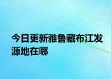 今日更新雅鲁藏布江发源地在哪