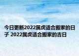 今日更新2022属虎适合搬家的日子 2022属虎适合搬家的吉日