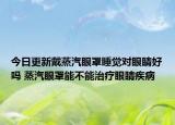 今日更新戴蒸汽眼罩睡觉对眼睛好吗 蒸汽眼罩能不能治疗眼睛疾病