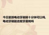 今日更新电动牙刷刷十分钟可以吗,电动牙刷能去除牙菌斑吗