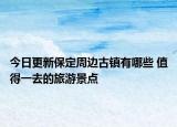今日更新保定周边古镇有哪些 值得一去的旅游景点