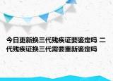 今日更新换三代残疾证要鉴定吗 二代残疾证换三代需要重新鉴定吗