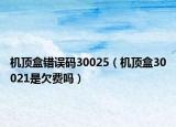 机顶盒错误码30025（机顶盒30021是欠费吗）