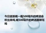 今日更新喝一瓶500毫升的啤酒会吹出来吗,喝500毫升的啤酒算醉驾吗