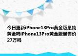 今日更新iPhone13Pro黄金版是纯黄金吗iPhone13Pro黄金版起售价27万吗