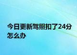 今日更新驾照扣了24分怎么办