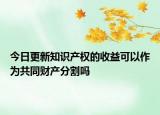 今日更新知识产权的收益可以作为共同财产分割吗