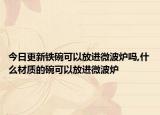 今日更新铁碗可以放进微波炉吗,什么材质的碗可以放进微波炉