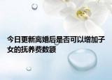 今日更新离婚后是否可以增加子女的抚养费数额