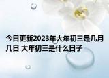 今日更新2023年大年初三是几月几日 大年初三是什么日子