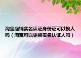 淘宝店铺实名认证身份证可以换人吗（淘宝可以更换实名认证人吗）