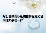 今日更新离职证明和解除劳动合同证明是否一样