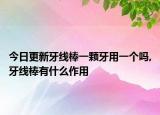 今日更新牙线棒一颗牙用一个吗,牙线棒有什么作用