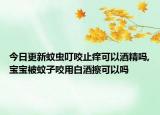 今日更新蚊虫叮咬止痒可以酒精吗,宝宝被蚊子咬用白酒擦可以吗