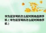 华为蓝牙耳机怎么配对其他品牌手机（华为蓝牙耳机怎么配对其他手机）