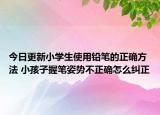 今日更新小学生使用铅笔的正确方法 小孩子握笔姿势不正确怎么纠正