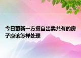 今日更新一方擅自出卖共有的房子应该怎样处理