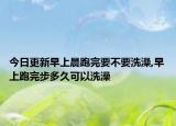 今日更新早上晨跑完要不要洗澡,早上跑完步多久可以洗澡