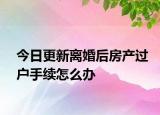 今日更新离婚后房产过户手续怎么办