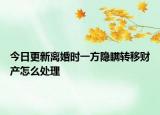 今日更新离婚时一方隐瞒转移财产怎么处理