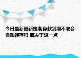 今日最新更新定期存款到期不取会自动转存吗 取决于这一点