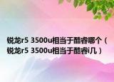 锐龙r5 3500u相当于酷睿哪个（锐龙r5 3500u相当于酷睿i几）