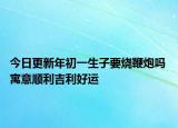 今日更新年初一生子要烧鞭炮吗 寓意顺利吉利好运