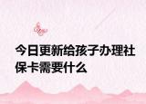 今日更新给孩子办理社保卡需要什么