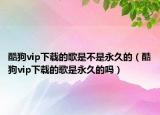 酷狗vip下载的歌是不是永久的（酷狗vip下载的歌是永久的吗）