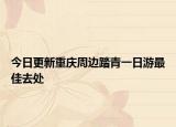 今日更新重庆周边踏青一日游最佳去处