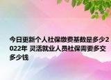 今日更新个人社保缴费基数是多少2022年 灵活就业人员社保需要多交多少钱