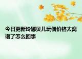 今日更新玲娜贝儿玩偶价格太离谱了怎么回事
