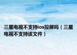 三星电视不支持ios投屏吗（三星电视不支持该文件）