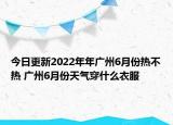 今日更新2022年年广州6月份热不热 广州6月份天气穿什么衣服