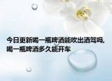 今日更新喝一瓶啤酒能吹出酒驾吗,喝一瓶啤酒多久能开车