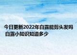 今日更新2022年白露能剪头发吗 白露小知识知道多少