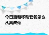 今日更新移动套餐怎么从高改低