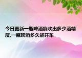 今日更新一瓶啤酒能吹出多少酒精度,一瓶啤酒多久能开车