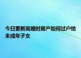 今日更新离婚时房产如何过户给未成年子女