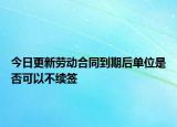 今日更新劳动合同到期后单位是否可以不续签