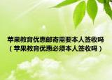 苹果教育优惠邮寄需要本人签收吗（苹果教育优惠必须本人签收吗）