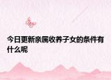 今日更新亲属收养子女的条件有什么呢