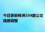 今日更新株洲104路公交线路调整