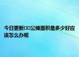 今日更新﻿﻿公摊面积是多少好应该怎么办呢