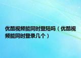 优酷视频能同时登陆吗（优酷视频能同时登录几个）