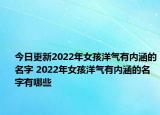 今日更新2022年女孩洋气有内涵的名字 2022年女孩洋气有内涵的名字有哪些