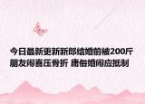 今日最新更新新郎结婚前被200斤朋友闹喜压骨折 庸俗婚闹应抵制