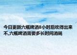 今日更新六瓶啤酒8小时后吹得出来不,六瓶啤酒需要多长时间消耗